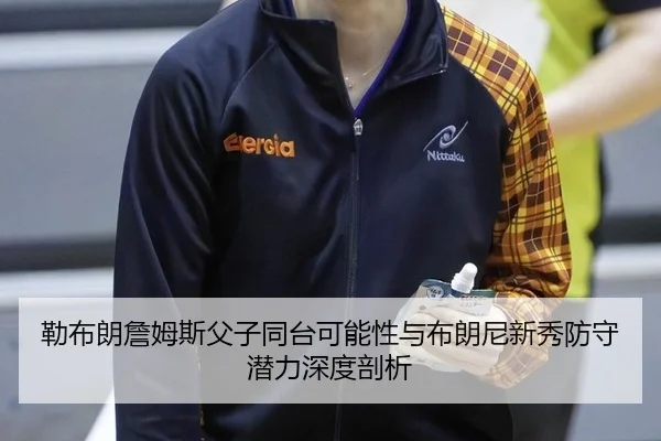 勒布朗詹姆斯父子同台可能性与布朗尼新秀防守潜力深度剖析