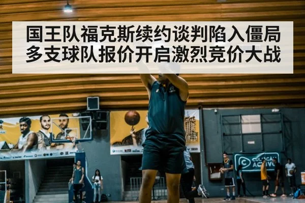国王队福克斯续约谈判陷入僵局多支球队报价开启激烈竞价大战