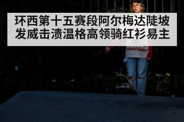 环西第十五赛段阿尔梅达陡坡发威击溃温格高领骑红衫易主